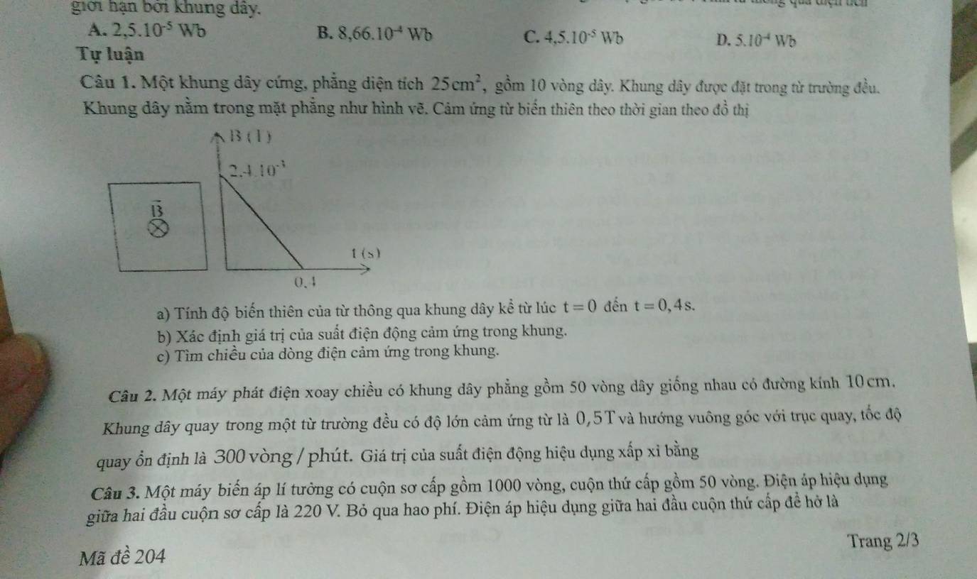 giới hạn bởi khung dây.
A. 2,5.10^(-5)Wb B. 8,66.10^(-4)Wb
C. 4,5.10^(-5)Wb D. 5.10^(-4)Wb
Tự luận
Câu 1. Một khung dây cứng, phẳng diện tích 25cm^2 , gồm 10 vòng dây. Khung dây được đặt trong từ trường đều.
Khung dây nằm trong mặt phẳng như hình vẽ. Cảm ứng từ biến thiên theo thời gian theo đồ thị
13
a) Tính độ biến thiên của từ thông qua khung dây kể từ lúc t=0 đến t=0,4s.
b) Xác định giá trị của suất điện động cảm ứng trong khung.
c) Tìm chiều của dòng điện cảm ứng trong khung.
Câu 2. Một máy phát điện xoay chiều có khung dây phẳng gồm 50 vòng dây giống nhau có đường kính 10cm,
Khung dây quay trong một từ trường đều có độ lớn cảm ứng từ là 0,5T và hướng vuông góc với trục quay, tốc độ
quay ổn định là 300 vòng / phút. Giá trị của suất điện động hiệu dụng xấp xỉ bằng
Câu 3. Một máy biến áp lí tưởng có cuộn sơ cấp gồm 1000 vòng, cuộn thứ cấp gồm 50 vòng. Điện áp hiệu dụng
giữa hai đầu cuộn sơ cấp là 220 V. Bỏ qua hao phí. Điện áp hiệu dụng giữa hai đầu cuộn thứ cấp để hở là
Trang 2/3
Mã đề 204