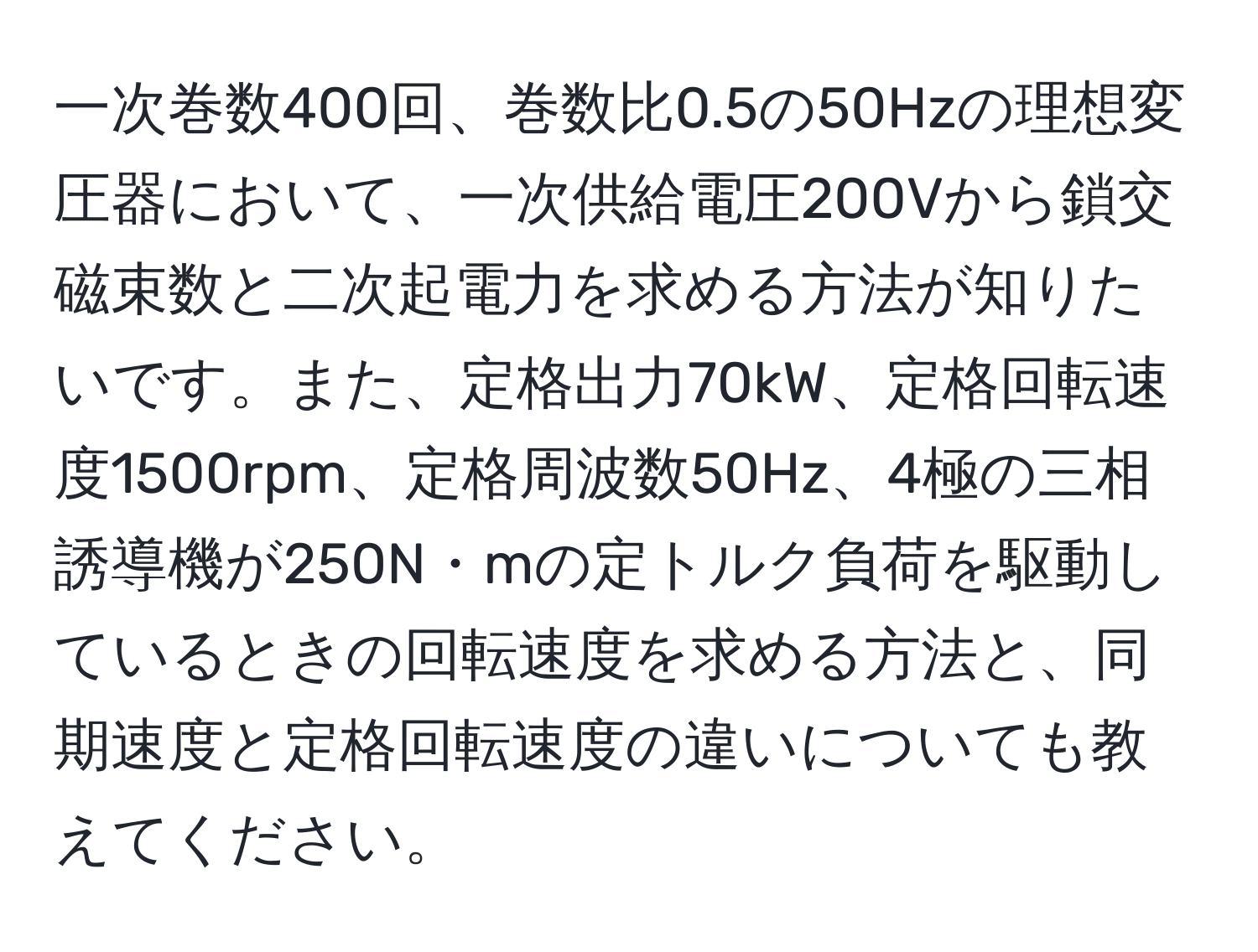 一次巻数400回、巻数比0.5の50Hzの理想変圧器において、一次供給電圧200Vから鎖交磁束数と二次起電力を求める方法が知りたいです。また、定格出力70kW、定格回転速度1500rpm、定格周波数50Hz、4極の三相誘導機が250N・mの定トルク負荷を駆動しているときの回転速度を求める方法と、同期速度と定格回転速度の違いについても教えてください。