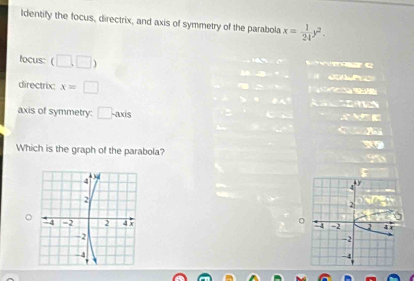 ldentify the focus, directrix, and axis of symmetry of the parabola x= 1/24 y^2. 
c 
focus: (□ ,□ ) ae 
directrix: x=□
axis of symmetry: □ -ax is 
Which is the graph of the parabola? 
。