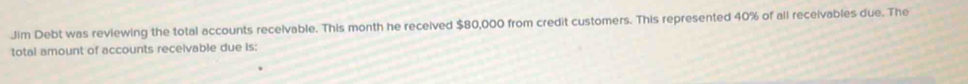 Jim Debt was reviewing the total accounts recelvable. This month he received $80,000 from credit customers. This represented 40% of all receivables due. The 
total amount of accounts receivable due is: