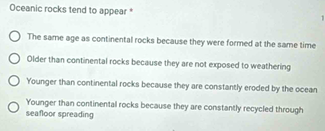 Oceanic rocks tend to appear * 1
The same age as continental rocks because they were formed at the same time
Older than continental rocks because they are not exposed to weathering
Younger than continental rocks because they are constantly eroded by the ocean
Younger than continental rocks because they are constantly recycled through
seafloor spreading