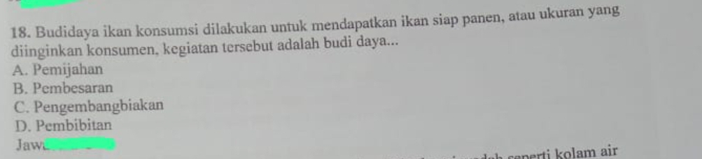 Budidaya ikan konsumsi dilakukan untuk mendapatkan ikan siap panen, atau ukuran yang
diinginkan konsumen, kegiatan tersebut adalah budi daya...
A. Pemijahan
B. Pembesaran
C. Pengembangbiakan
D. Pembibitan
Jawi
perti kolam air