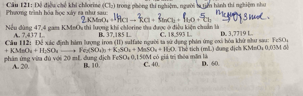 Để điều chế khí chlorine (Cl₂) trong phòng thí nghiệm, người ta tiên hành thí nghiệm như
Phương trình hóa học xảy ra như sau:
Clto^2RCl+^2MnCl_2+H_2O+^5Cl_2
Nếu dùng 47,4 gam KMnO4 thì lượng khí chlorine thu được ở điều kiện chuẩn là
A. 7,437 L. B. 37,185 L. C. 18,593 L. D. 3,7719 L.
Câu 112: Đề xác định hàm lượng iron (II) sulfate người ta sử dụng phản ứng oxi hóa khữ như sau: FeSO₄
+KMnO_4+H_2SO_4to Fe_2(SO_4)_3+K_2SO_4+MnSO_4+H_2O. Thể tích (mL) dung dịch KMnO4 0,03M để
phản ứng vừa đủ với 20 mL dung dịch FeSO₄ 0,150M có giá trị thỏa mãn là D. 60.
A. 20. B. 10. C. 40.