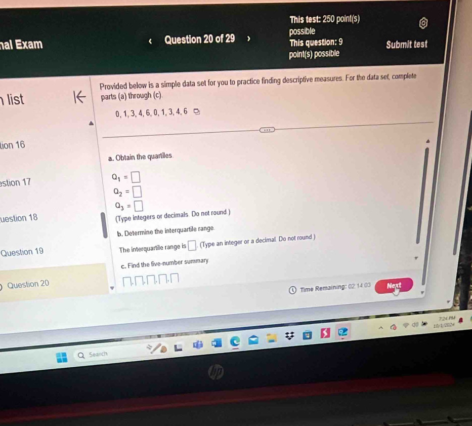 This test: 250 point(s) 
al Exam Question 20 of 29 possible 
This question: 9 Submit test 
point(s) possible 
Provided below is a simple data set for you to practice finding descriptive measures. For the data set, complete 
list parts (a) through (c).
0, 1, 3, 4, 6, 0, 1, 3, 4, 6 □ 
tion 16 
a. Obtain the quartiles 
stion 17 Q_1=□
Q_2=□
Q_3=□
uestion 18 
(Type integers or decimals. Do not round.) 
b. Determine the interquartile range. 
Question 19 The interquartile range is □. (Type an integer or a decimal. Do not round ) 
c. Find the five-number summary 
Question 20 
Time Remaining: 02 14.03 Next 
724 PM 
10/1/2024 
Search