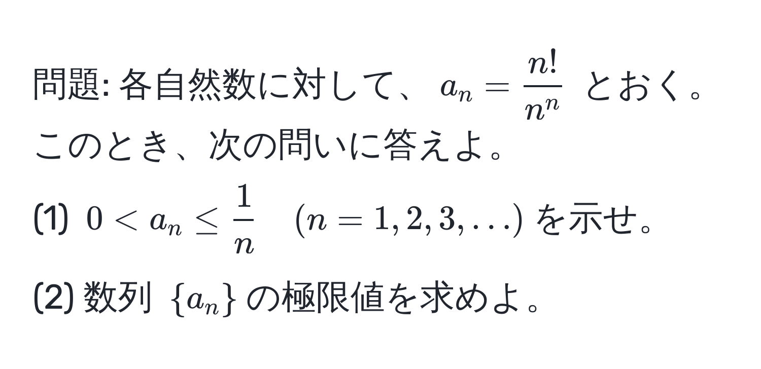 問題: 各自然数に対して、$a_n = fracn!n^n$ とおく。このとき、次の問いに答えよ。  
(1) $0 < a_n ≤  1/n  quad (n=1,2,3,...)$を示せ。  
(2) 数列 $a_n$の極限値を求めよ。