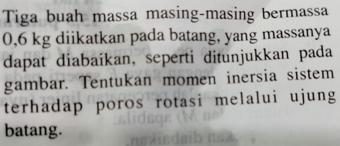 Tiga buah massa masing-masing bermassa
0,6 kg diikatkan pada batang, yang massanya 
dapat diabaikan, seperti ditunjukkan pada 
gambar. Tentukan momen inersia sistem 
terhadap poros rotasi melalui ujung 
batang.