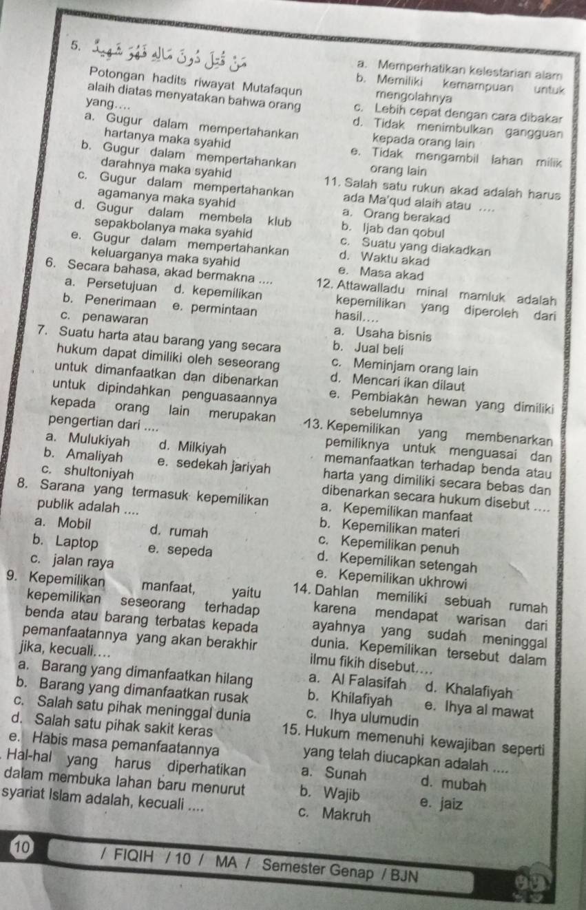 a. Memperhatikan kelestarian alam
b. Memiliki kemampuan untuk
Potongan hadits riwayat Mutafaqun mengolahnya
alaih diatas menyatakan bahwa orang c. Lebih cepat dengan cara dibakar
yang....
d. Tidak menimbulkan gangguan
a. Gugur dalam mempertahankan kepada orang lain
hartanya maka syahid e. Tidak mengambil lahan milik
b. Gugur dalam mempertahankan orang lain
darahnya maka syahid 11. Salah satu rukun akad adalah harus
c. Gugur dalam mempertahankan ada Ma'qud alaih atau ....
agamanya maka syahid a. Orang berakad
d. Gugur dalam membela klub b. ljab dan qobul
sepakbolanya maka syahid c. Suatu yang diakadkan
e. Gugur dalam mempertahankan d. Waktu akad
keluarganya maka syahid e. Masa akad
6. Secara bahasa, akad bermakna .... 12. Attawalladu minal mamluk adalah
a. Persetujuan d. kepemilikan kepemilikan yang diperoleh dari
b. Penerimaan e. permintaan
hasil....
c. penawaran a. Usaha bisnis
7. Suatu harta atau barang yang secara b. Jual beli
hukum dapat dimiliki oleh seseorang c. Meminjam orang lain
untuk dimanfaatkan dan dibenarkan d. Mencari ikan dilaut
untuk dipindahkan penguasaannya e. Pembiakan hewan yang dimiliki
sebelumnya
kepada orang lain merupakan 13. Kepemilikan yang membenarkan
pengertian dari .... pemiliknya untuk menguasai dan
a. Mulukiyah d. Milkiyah memanfaatkan terhadap benda atau
b. Amaliyah e. sedekah jariyah harta yang dimiliki secara bebas dan
c. shultoniyah dibenarkan secara hukum disebut ....
8. Sarana yang termasuk kepemilikan a. Kepemilikan manfaat
publik adalah .... b. Kepemilikan materi
a. Mobil d. rumah c. Kepemilikan penuh
b. Laptop e. sepeda
d. Kepemilikan setengah
c. jalan raya e. Kepemilikan ukhrowi
9. Kepemilikan manfaat, yaitu 14. Dahlan memiliki sebuah rumah
kepemilikan  seseorang terhadap karena mendapat warisan dari
benda atau barang terbatas kepada ayahnya yang sudah meninggal
jika, kecuali....
pemanfaatannya yang akan berakhir ilmu fikih disebut....
dunia. Kepemilikan tersebut dalam
a. Barang yang dimanfaatkan hilang a. Al Falasifah d. Khalafiyah
b. Barang yang dimanfaatkan rusak b. Khilafiyah e. Ihya al mawat
c. Salah satu pihak meninggal dunia c. Ihya ulumudin
d. Salah satu pihak sakit keras 15. Hukum memenuhi kewajiban seperti
e. Habis masa pemanfaatannya
yang telah diucapkan adalah ....
Hal-hal yang harus diperhatikan a. Sunah d. mubah
dalam membuka lahan baru menurut b. Wajib e. jaiz
syariat Islam adalah, kecuali .... c. Makruh
10 / FIQIH / 10 / MA / Semester Genap / BJN