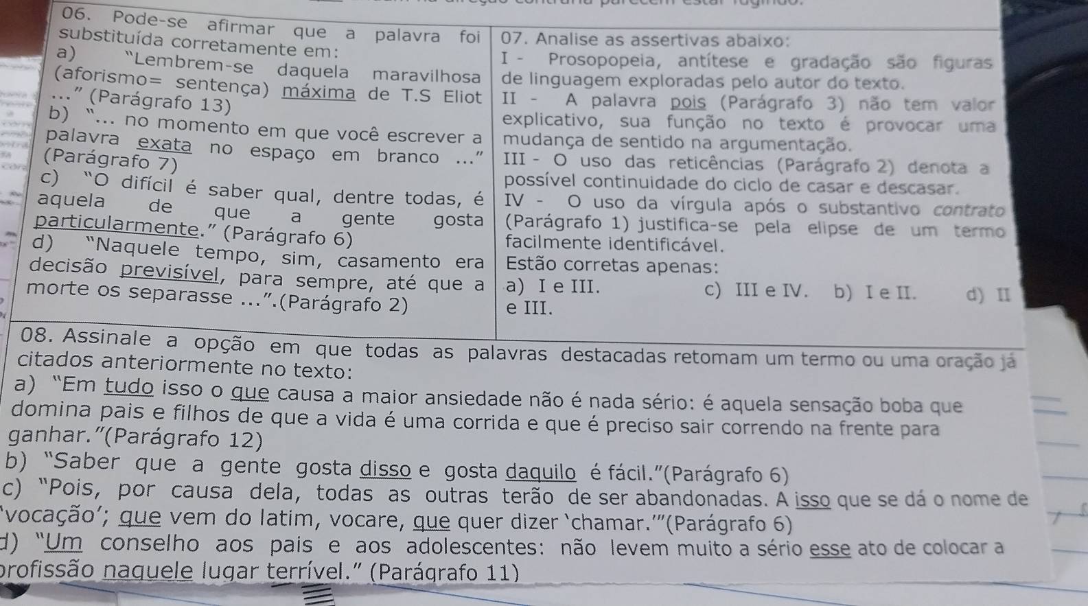 Pode-se afirmar que a palavra foi 07. Analise as assertivas abaixo:
substituída corretamente em:
I - Prosopopeia, antítese e gradação são figuras
a) “Lembrem-se daquela maravilhosa de linguagem exploradas pelo autor do texto.
(aforismo= sentença) máxima de T.S Eliot  II - A palavra pois (Parágrafo 3) não tem valor
..." (Parágrafo 13)
explicativo, sua função no texto é provocar uma
b) “... no momento em que você escrever a mudança de sentido na argumentação.
palavra exata no espaço em branco .."  III - O uso das reticências (Parágrafo 2) denota a
(Parágrafo 7)
possível continuidade do ciclo de casar e descasar.
c) “O difícil é saber qual, dentre todas, é  IV - O uso da vírgula após o substantivo contrato
aquela de que  a gente gosta  (Parágrafo 1) justifica-se pela elipse de um termo
particularmente." (Parágrafo 6) facilmente identificável.
d) “Naquele tempo, sim, casamento era  Estão corretas apenas:
decisão previsível, para sempre, até que a a) I e III. c) III e IV. b) I e II. d) Ⅱ
morte os separasse ...".(Parágrafo 2)
e III.
08. Assinale a opção em que todas as palavras destacadas retomam um termo ou uma oração ja
citados anteriormente no texto:
a) "Em tudo isso o que causa a maior ansiedade não é nada sério: é aquela sensação boba que
domina pais e filhos de que a vida é uma corrida e que é preciso sair correndo na frente para
ganhar.'(Parágrafo 12)
b) “Saber que a gente gosta disso e gosta daquilo é fácil.”(Parágrafo 6)
c) “Pois, por causa dela, todas as outras terão de ser abandonadas. A isso que se dá o nome de
vocação'; que vem do latim, vocare, que quer dizer ‘chamar.'”(Parágrafo 6)
d) “Um conselho aos pais e aos adolescentes: não levem muito a sério esse ato de colocar a
profissão naquele lugar terrível." (Parágrafo 11)