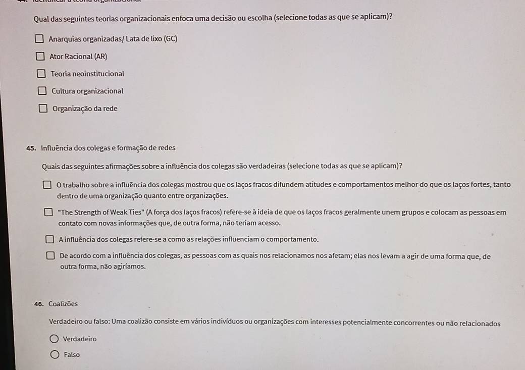 Qual das seguintes teorias organizacionais enfoca uma decisão ou escolha (selecione todas as que se aplicam)?
Anarquias organizadas/ Lata de lixo (GC)
Ator Racional (AR)
Teoria neoinstitucional
Cultura organizacional
Organização da rede
45. Influência dos colegas e formação de redes
Quais das seguintes afirmações sobre a influência dos colegas são verdadeiras (selecione todas as que se aplicam)?
O trabalho sobre a influência dos colegas mostrou que os laços fracos difundem atitudes e comportamentos melhor do que os laços fortes, tanto
dentro de uma organização quanto entre organizações.
"The Strength of Weak Ties" (A força dos laços fracos) refere-se à ideia de que os laços fracos geralmente unem grupos e colocam as pessoas em
contato com novas informações que, de outra forma, não teriam acesso.
A influência dos colegas refere-se a como as relações influenciam o comportamento.
De acordo com a influência dos colegas, as pessoas com as quais nos relacionamos nos afetam; elas nos levam a agir de uma forma que, de
outra forma, não agiríamos.
46. Coalizões
Verdadeiro ou falso: Uma coalizão consiste em vários indivíduos ou organizações com interesses potencialmente concorrentes ou não relacionados
Verdadeiro
Falso