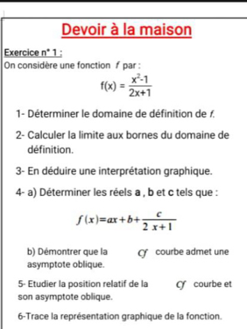 Devoir à la maison
Exercice n° 1 :
On considère une fonction f par :
f(x)= (x^2-1)/2x+1 
1- Déterminer le domaine de définition de f.
2- Calculer la limite aux bornes du domaine de
définition.
3- En déduire une interprétation graphique.
4- a) Déterminer les réels a , b et c tels que :
f(x)=ax+b+ c/2x+1 
b) Démontrer que la courbe admet une
asymptote oblique.
5- Etudier la position relatif de la C courbe et
son asymptote oblique.
6-Trace la représentation graphique de la fonction.