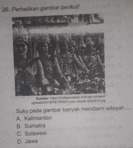 Perhatikan gambar berikut!
Sumber: https://ind
uploads/2018/08/180803-suku-dayak-820x510.jpg
Suku pada gambar banyak mendiami wilayah ....
A. Kalimantan
B. Sumatra
C. Sulawesi
D. Jawa