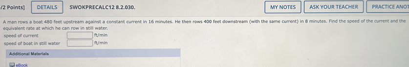 DETAILS SWOKPRECALC12 8.2.030. MY NOTES ASK YOUR TEACHER PRACTICE ANO 
A man rows a boat 480 feet upstream against a constant current in 16 minutes. He then rows 400 feet downstream (with the same current) in 8 minutes. Find the speed of the current and the 
equivalent rate at which he can row in still water. 
speed of current ft/min
speed of boat in still water ft/min
Additional Materials 
eBook