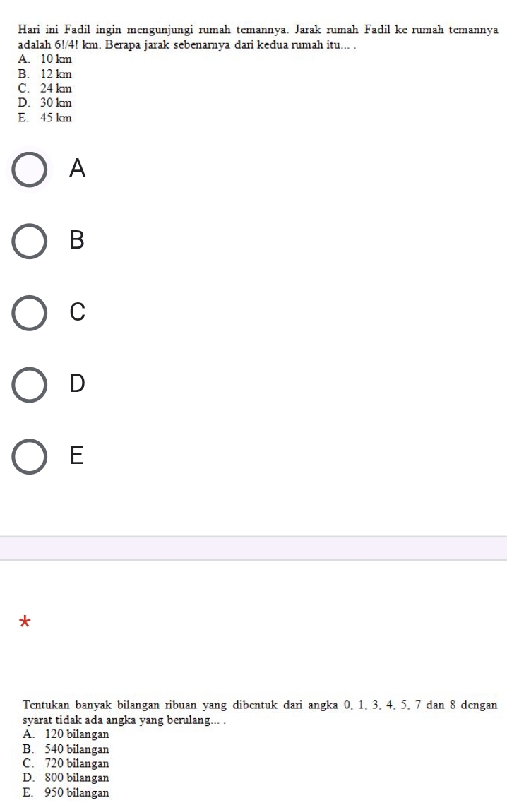 Hari ini Fadil ingin mengunjungi rumah temannya. Jarak rumah Fadil ke rumah temannya
adalah 6!/4! km. Berapa jarak sebenarnya dari kedua rumah itu... .
A. 10 km
B. 12 km
C. 24 km
D. 30 km
E. 45 km
A
B
C
D
E
*
Tentukan banyak bilangan ribuan yang dibentuk dari angka 0, 1, 3, 4, 5, 7 dan 8 dengan
syarat tidak ada angka yang berulang... .
A. 120 bilangan
B. 540 bilangan
C. 720 bilangan
D. 800 bilangan
E. 950 bilangan