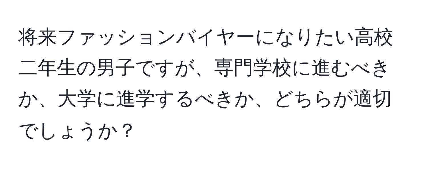 将来ファッションバイヤーになりたい高校二年生の男子ですが、専門学校に進むべきか、大学に進学するべきか、どちらが適切でしょうか？