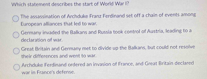 Which statement describes the start of World War I?
The assassination of Archduke Franz Ferdinand set off a chain of events among
European alliances that led to war.
Germany invaded the Balkans and Russia took control of Austria, leading to a
declaration of war.
Great Britain and Germany met to divide up the Balkans, but could not resolve
their differences and went to war.
Archduke Ferdinand ordered an invasion of France, and Great Britain declared
war in France's defense.