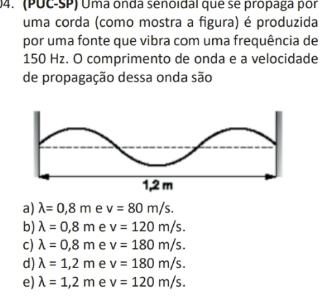 (PUC-SP) Uma onda senoidal que se propaga por
uma corda (como mostra a figura) é produzida
por uma fonte que vibra com uma frequência de
150 Hz. O comprimento de onda e a velocidade
de propagação dessa onda são
a) lambda =0,8m e v=80m/s.
b) lambda =0,8m e v=120m/s.
c) lambda =0,8m e v=180m/s.
d) lambda =1,2m e v=180m/s.
e) lambda =1,2m e v=120m/s.