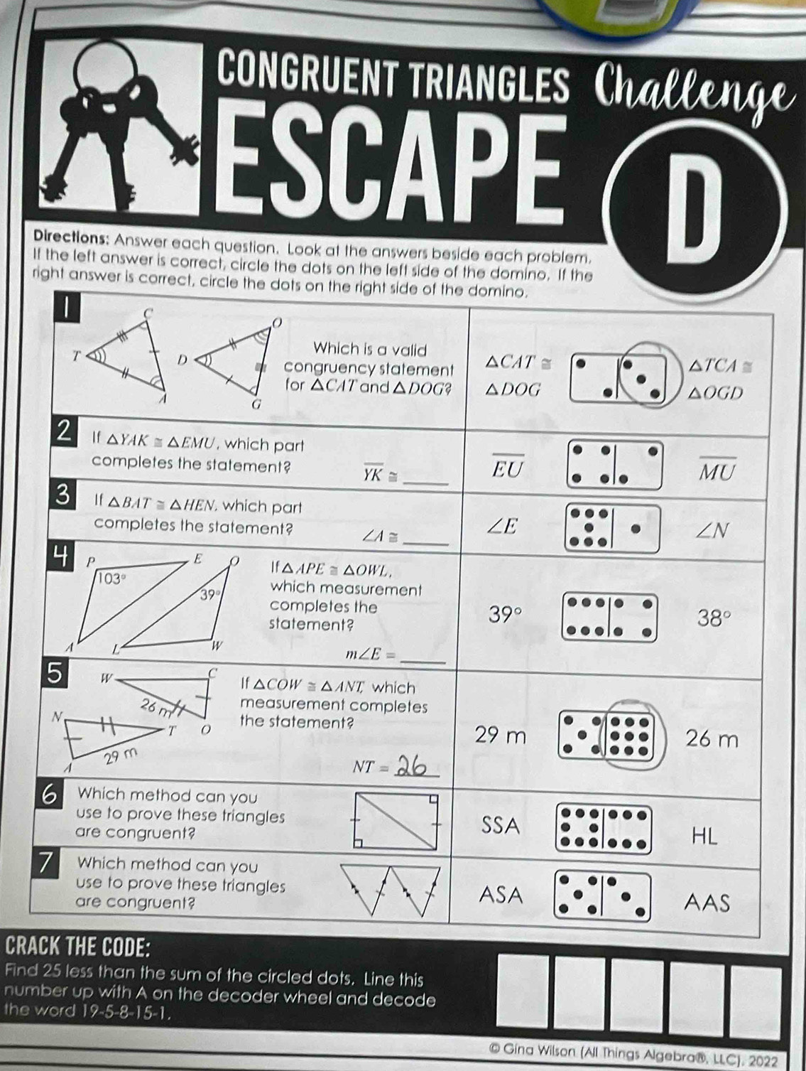 CONGRUENT TRIANGLES Challen
ESCAPE D
Directions: Answer each question. Look at the answers beside each problem.
If the left answer is correct, circle the dots on the left side of the domino. If the
right answer is correct, circle the dots on the right side of the domino.
Which is a valid
congruency statement △ CAT≌ △ TCA≌
for △ CAT and △ DOG? △ DOG
△ OGD
2 If △ YAK≌ △ EMU , which part
_
overline EU
completes the statement? overline YK≌ overline MU
_
3 I f △ BAT≌ △ HEN which part ∠ N
completes the statement? ∠ A≌
∠ E
If△ APE≌ △ OWL,
which measurement
completes the
statement?
39°
38°
_
m∠ E=
5 W
C
If △ COW≌ △ ANT, which
measurement completes
the statement?
29 m 26 m
_ NT=
6 Which method can you
use to prove these triangles
SSA
are congruent? HL
7 Which method can you
use to prove these triangles
ASA
are congruent? AAS
CRACK THE CODE:
Find 25 less than the sum of the circled dots. Line this
number up with A on the decoder wheel and decode
the word 19-5-8-15-1.
© Gína Wilson (All Things Algebra®, LLC), 2022