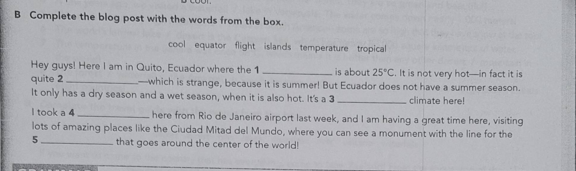 Complete the blog post with the words from the box. 
cool equator flight islands temperature tropical 
Hey guys! Here I am in Quito, Ecuador where the 1 _is about 25°C. It is not very hot—in fact it is 
quite 2 _—which is strange, because it is summer! But Ecuador does not have a summer season. 
It only has a dry season and a wet season, when it is also hot. It's a 3 _ 
climate here! 
I took a 4 _ here from Rio de Janeiro airport last week, and I am having a great time here, visiting 
lots of amazing places like the Ciudad Mitad del Mundo, where you can see a monument with the line for the 
_5 
that goes around the center of the world!