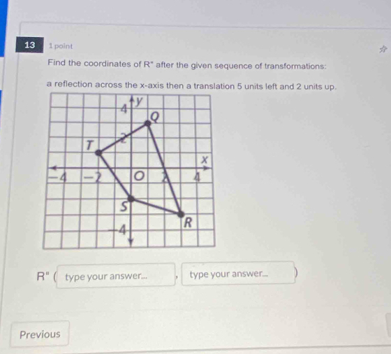 13 1 point 
Find the coordinates of R° after the given sequence of transformations: 
a reflection across the x-axis then a translation 5 units left and 2 units up.
R'' type your answer... type your answer... 
Previous