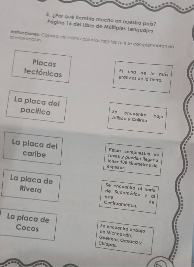 ¿Por qué tiembla mucho en nuestro país? 
Página 16 del Libro de Múltiples Lenguajes 
la información. Instrucciones: Colorea del mismo color las tarjetas que se complementan en 
Placas Es una de la más 
tectónicas grandes de la Tierra. 
La placa del Se encuentra bajo 
pacifico Jaiisco y Colima. 
La placa del Están compuestas de 
rocas y pueden llegar a 
caribe tener 100 kilómetros de 
espesor. 
La placa de 
Se encuentra al norte 
Rivera 
de Sudamérica y al 
este 
de 
Centroamérica. 
La placa de Se encuentra debajo 
Cocos 
de Michoacán, 
Guerrero, Oaxaca y 
Chiapas.