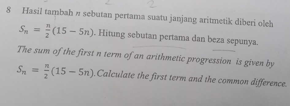 Hasil tambah n sebutan pertama suatu janjang aritmetik diberi oleh
S_n= n/2 (15-5n). Hitung sebutan pertama dan beza sepunya. 
The sum of the first n term of an arithmetic progression is given by
S_n= n/2 (15-5n).Calculate the first term and the common difference.