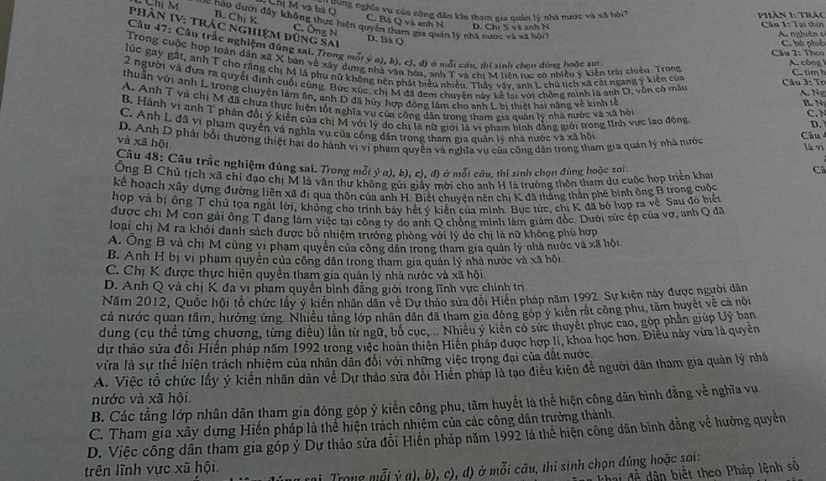 uung nghĩa vụ của cộng dân kia tham gia quản lý nhà nước và xã hồi  PhLân 1: Trác
Chị M và bà Q C. Bả Q và anh N D. Chi S và anh N
Chị M *c  n o  d ưới đầy không thực hiện quyên tham gia quán lý nhà nước và xã h ộ
B. Chị K C. Ông N
Câu 1: Tại thời
PhâN IV: trác nghiệm dúng sai
A. nghiên c
D. Bà Q C. bó phiê
Cầu 47: Cầu trắc nghiệm đúng sai. Trong mỗi ý a), b), c), đị ở mỗt cầu, thí sinh chon đứng hoặc sai
Câu 2: Theo
Trong cuộc hợp toàn dân xã X bản về xãy dựng nhà văn hóa, anh T và chi M liên tực có nhiều ý kiến trải chiều Trong
A. công 
lúc gay gất, anh T cho răng chị M là phu nữ không nên phát biểu nhiều. Thầy vây, anh L chủ tịch xã cất ngang ý kiến của
C. tim h
2 người và đưa ra quyết định cuối cùng. Bức xúc, chị M đã đem chuyên náy kể lai với chồng minh là anh D, vòn có mẫu
Câu 3: Tơ
A. Ng
thuẩn với anh L trong chuyện làm ln, anh D đã hủy hợp đồng lâm cho anh L bị thiết hai năng về kinh tễ D.
B. N
A. Anh T và chị M đã chưa thực hiện tốt nghĩa vụ của công dân trong tham gia quân lý nhà nước và xã hội
B. Hành vị anh T phân đổi ý kiến của chị M với lý do chị là nữ giới là vị phạm bình đẳng giới trong lĩnh vực lạo động
C. N
C. Anh L đã vi phạm quyền và nghĩa vụ của công dân trong tham gia quản lý nhà nước và xã hội Câu
D. Anh D phải bởi thường thiệt hại do hành vi vi phạm quyền và nghĩa vụ của công dân trong tham gia quản lý nhà nước là vī
và xã hội
Câu 48: Câu trắc nghiệm đúng sai. Trong mỗi  ý a), b), c), d) ở mỗi câu, thí sinh chọn đùng hoặc sai:
Ông B Chủ tịch xã chỉ đạo chị M là văn thư không gửi giấy mời cho anh H là trưởng thôn tham dự cuộc họp triển khac
Cã
kể hoạch xây dựng đường liên xã đi qua thôn của anh H. Biết chuyện nên chị K đã thắng thần phê bình ông B trong cuộc
hợp và bị ông T chủ tọa ngắt lời, không cho trình bảy hết ý kiến của mình. Bục tức, chị K đã bỏ hợp ra về. Sau đô biết
được chi M con gúi ông T đang làm việc tại công ty do anh Q chồng minh lâm giám đốc. Dưới sức ép của vợ, anh Q đã
loại chị M ra khỏi danh sách được bố nhiệm trưởng phòng với lý do chị là nữ không phủ hợp
A. Ông B và chị M cùng vi phạm quyền của công dẫn trong tham gia quản lý nhà nước và xã hội
B. Anh H bị vi phạm quyền của công dân trong tham gia quản lý nhà nước và xã hội
C. Chị K được thực hiện quyền tham gia quản lý nhà nước và xã hội
D. Anh Q và chị K đa vi pham quyền bình đẳng giới trong lĩnh vực chính trị
Năm 2012, Quốc hội tổ chức lầy ý kiền nhân dân về Dự thảo sửa đổi Hiến pháp năm 1992. Sự kiện này được người dân
cả nước quan tầm, hưởng ứng. Nhiều tằng lớp nhân dân đã tham gia đóng góp ý kiến rắt công phu, tâm huyết về cả nội
dung (cụ thể từng chương, từng điều) lần từ ngữ, bố cục,... Nhiều ý kiến có sức thuyết phục cao, góp phần giúp Uỷ ban
dự thảo sửa đổi Hiến pháp năm 1992 trong việc hoàn thiện Hiến pháp được hợp li, khoa học hơn. Điều này vừa là quyền
vừa là sự thể hiện trách nhiệm của nhân dẫn đối với những việc trọng đại của đất nước
A. Việc tổ chức lầy ý kiến nhân dân về Dự thảo sửa đôi Hiên pháp là tạo điều kiên để người dân tham gia quản lý nhà
nước và xã hội
B. Các tằng lớp nhân dân tham gia đóng góp ý kiến công phu, tâm huyết là thể hiện công dân bình đẳng về nghĩa vu
C. Tham gia xây dựng Hiến pháp là thể hiện trách nhiệm của các công dân trưởng thành,
D. Việc công dân tham gia góp ý Dự thảo sửa đổi Hiến pháp năm 1992 là thể hiện công dân binh đẳng về hưởng quyền
trên lĩnh vực xã hội.
rong mỗi ý a), b), c), d) ở mỗi câu, thi sinh chọn đứng hoặc sai:
đễ dân biết theo Pháp lệnh số