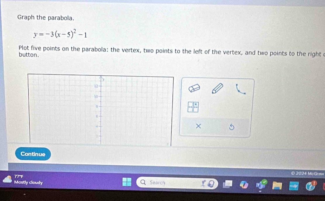 Graph the parabola.
y=-3(x-5)^2-1
Plot five points on the parabola: the vertex, two points to the left of the vertex, and two points to the right c 
button. 
× 
Continue 
© 2024 McGraw 
77°F 
Mostly cloudy Search