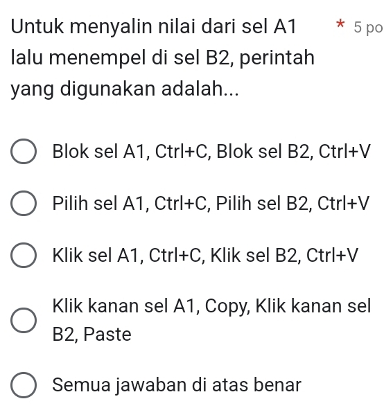 Untuk menyalin nilai dari sel A1 * 5 po
lalu menempel di sel B2, perintah
yang digunakan adalah...
Blok sel A1, Ctrl+C, Blok sel B2, Ctrl+V
Pilih sel A1, Ctrl+C, Pilih sel B2, Ctrl+V
Klik sel A1, Ctrl+C, Klik sel B2, Ctrl+V
Klik kanan sel A1, Copy, Klik kanan sel
B2, Paste
Semua jawaban di atas benar