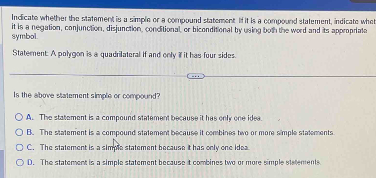 Indicate whether the statement is a simple or a compound statement. If it is a compound statement, indicate whet
it is a negation, conjunction, disjunction, conditional, or biconditional by using both the word and its appropriate
symbol.
Statement: A polygon is a quadrilateral if and only if it has four sides.
Is the above statement simple or compound?
A. The statement is a compound statement because it has only one idea.
B. The statement is a compound statement because it combines two or more simple statements.
C. The statement is a simple statement because it has only one idea.
D. The statement is a simple statement because it combines two or more simple statements.