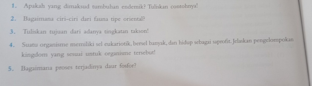 Apakah yang dimaksud tumbuhan endemik? Tuliskan contohnya! 
2. Bagaimana ciri-ciri dari fauna tipe oriental? 
3. Tuliskan tujuan dari adanya tingkatan takson! 
4. Suatu organisme memiliki sel eukariotik, bersel banyak, dan hidup sebagai saprofit. Jelaskan pengelompokan 
kingdom yang sesuai untuk organisme tersebut! 
5. Bagaimana proses terjadinya daur fosfor?