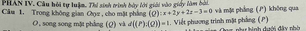 PHẢN IV. Câu hỏi tự luận. Thí sinh trình bày lời giải vào giấy làm bài. 
Câu 1. Trong không gian Oxyz , cho mặt phẳng ):x+2y+2z-3=0 (Q và mặt phẳng (P) không qua 
O, song song mặt phẳng (Q) và d((P);(Q))=1. Viết phương trình mặt phẳng (P)
7 nh y hình dưới đây nhờ