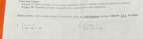 Learning Target
Target 17: Solve systems of two linear equations in two variables using an algebraic method.
Target 18: Generate systems of equations to model real-world situations.
DIRECTIONS: Solve each system of equations using the substitution method. SHOW ALL WORK!
1. beginarrayl y=x-4 -4x-6y=-16endarray. beginarrayl x=2y+1 2x+3y=-19endarray.
2.