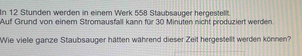 In 12 Stunden werden in einem Werk 558 Staubsauger hergestellt. 
Auf Grund von einem Stromausfall kann für 30 Minuten nicht produziert werden. 
Wie viele ganze Staubsauger hätten während dieser Zeit hergestellt werden können?