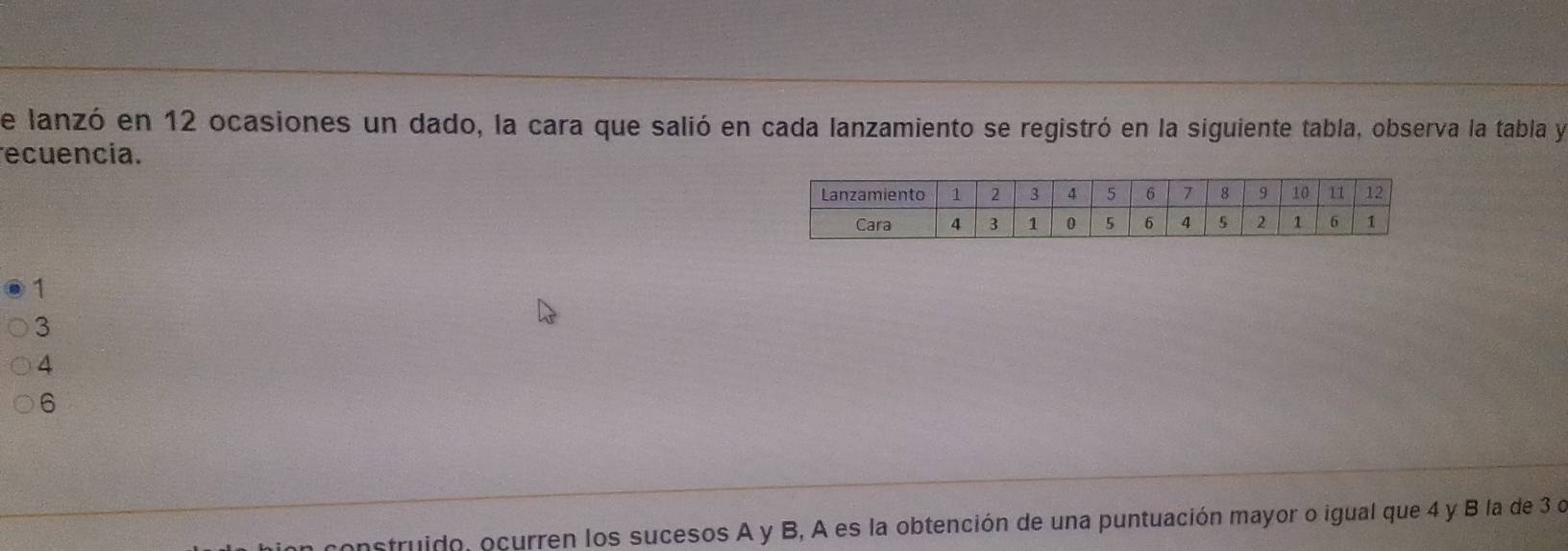 de lanzó en 12 ocasiones un dado, la cara que salió en cada lanzamiento se registró en la siguiente tabla, observa la tabla y
recuencia.
1
3
4
6
construido, ocurren los sucesos A y B, A es la obtención de una puntuación mayor o igual que 4 y B la de 3 d