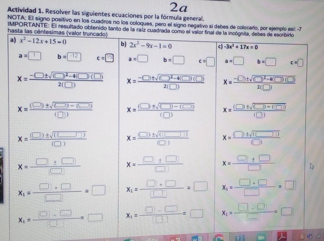 2a
Actividad 1. Resolver las siguientes ecuaciones por la fórmula general.
NOTA: El signo positivo en los cuadros no los coloques, pero el signo negativo si debes de colocarlo, por ejemplo así: -7
IMPORTANTE: El resultado obtenido tanto d
h
a