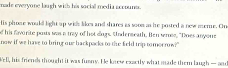 made everyone laugh with his social media accounts. 
His phone would light up with likes and shares as soon as he posted a new meme. On 
of his favorite posts was a tray of hot dogs. Underneath, Ben wrote, "Does anyone 
now if we have to bring our backpacks to the field trip tomorrow?" 
Well, his friends thought it was funny. He knew exactly what made them laugh — and