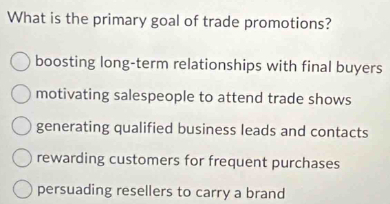 What is the primary goal of trade promotions?
boosting long-term relationships with final buyers
motivating salespeople to attend trade shows
generating qualified business leads and contacts
rewarding customers for frequent purchases
persuading resellers to carry a brand