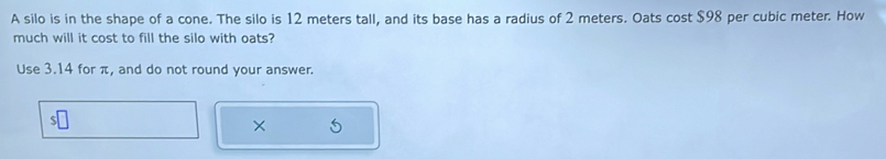 A silo is in the shape of a cone. The silo is 12 meters tall, and its base has a radius of 2 meters. Oats cost $98 per cubic meter. How 
much will it cost to fill the silo with oats? 
Use 3.14 for π, and do not round your answer. 
×