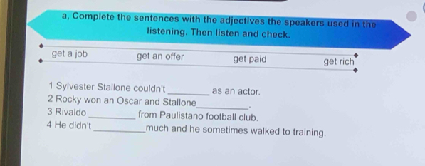 a, Complete the sentences with the adjectives the speakers used in the 
listening. Then listen and check. 
get a job get an offer get paid get rich 
1 Sylvester Stallone couldn't _as an actor. 
2 Rocky won an Oscar and Stallone_ . 
3 Rivaldo_ from Paulistano football club. 
4 He didn't_ much and he sometimes walked to training.