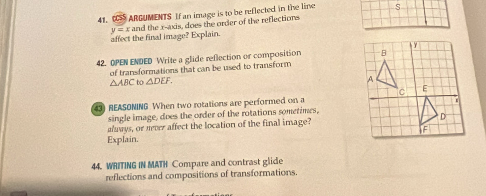 CCSS ARGUMENTS If an image is to be reflected in the line 
s
y=x and the x-axis, does the order of the reflections 
affect the final image? Explain. 
42. OPEN ENDED Write a glide reflection or composition 
of transformations that can be used to transform
△ ABC to △ DEF. 
43) REASONING When two rotations are performed on a 
single image, does the order of the rotations sometimes, 
always, or never affect the location of the final image? 
Explain. 
44. WRITING IN MATH Compare and contrast glide 
reflections and compositions of transformations.