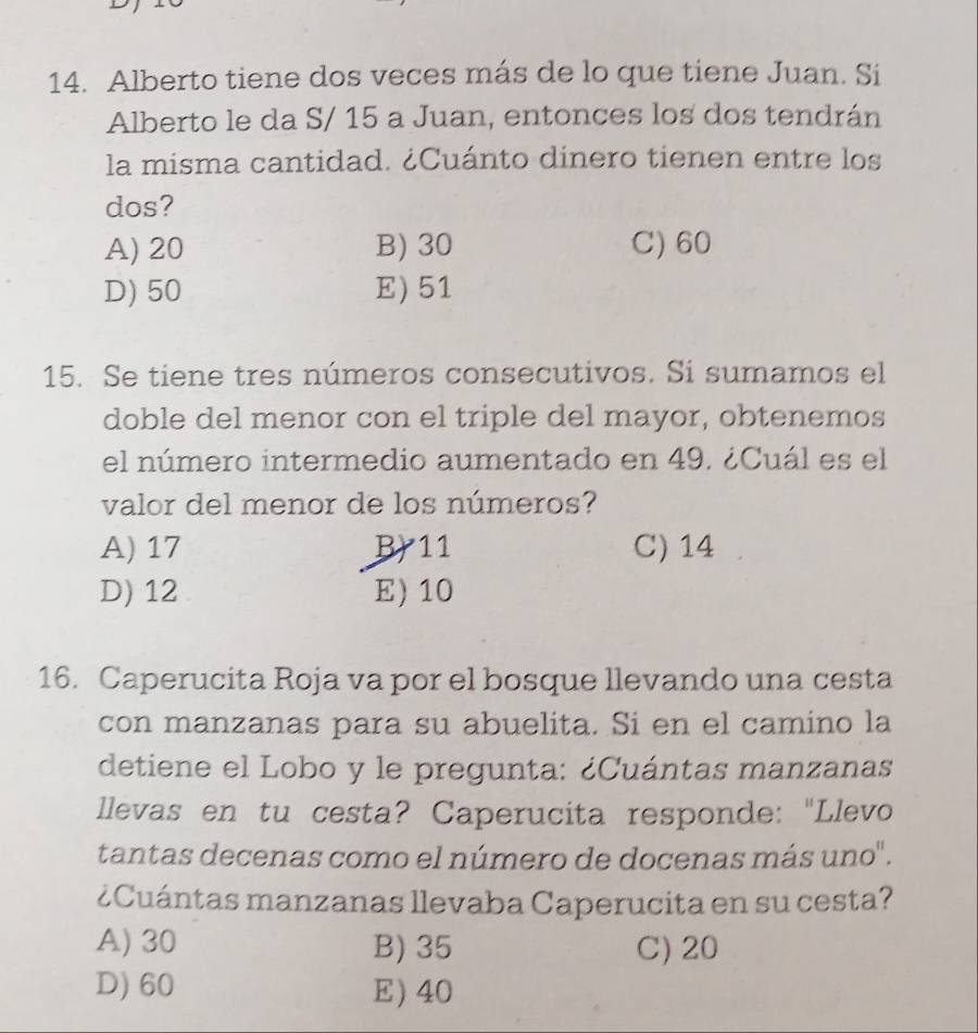 Alberto tiene dos veces más de lo que tiene Juan. Si
Alberto le da S/ 15 a Juan, entonces los dos tendrán
la misma cantidad. ¿Cuánto dinero tienen entre los
dos?
A) 20 B) 30 C) 60
D) 50 E) 51
15. Se tiene tres números consecutivos. Si sumamos el
doble del menor con el triple del mayor, obtenemos
el número intermedio aumentado en 49. ¿Cuál es el
valor del menor de los números?
A) 17 B) 11 C) 14
D) 12 E) 10
16. Caperucita Roja va por el bosque llevando una cesta
con manzanas para su abuelita. Si en el camino la
detiene el Lobo y le pregunta: ¿Cuántas manzanas
llevas en tu cesta? Caperucita responde: "Llevo
tantas decenas como el número de docenas más uno".
¿Cuántas manzanas llevaba Caperucita en su cesta?
A) 30 B) 35 C) 20
D) 60 E) 40