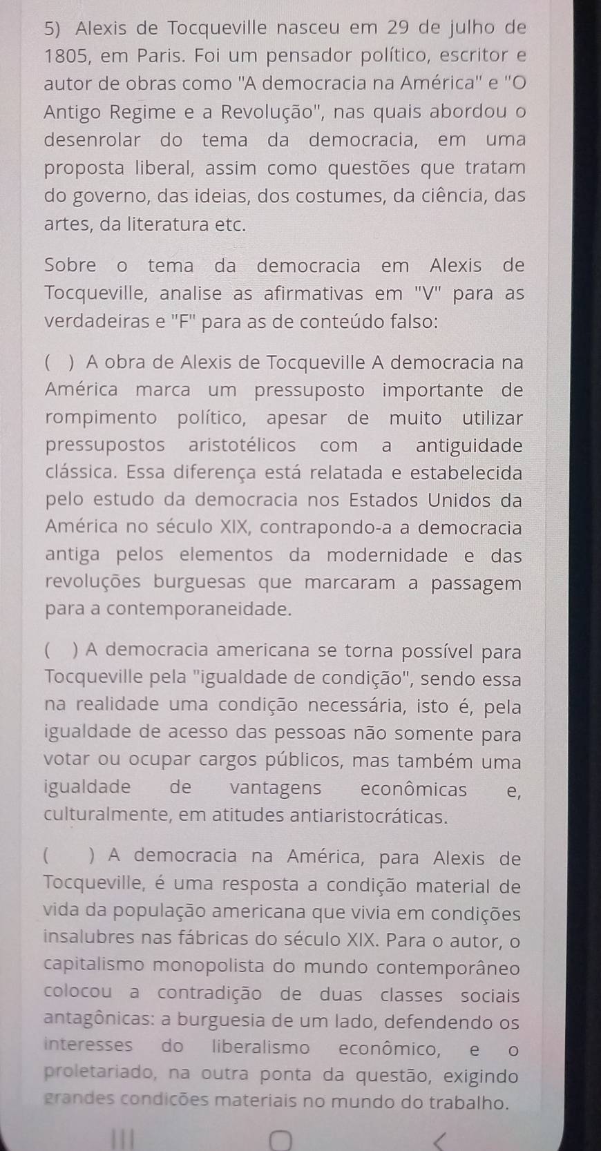 Alexis de Tocqueville nasceu em 29 de julho de
1805, em Paris. Foi um pensador político, escritor e
autor de obras como ''A democracia na América'' e ''O
Antigo Regime e a Revolução", nas quais abordou o
desenrolar do tema da democracia, em uma
proposta liberal, assim como questões que tratam
do governo, das ideias, dos costumes, da ciência, das
artes, da literatura etc.
Sobre o tema da democracia em Alexis de
Tocqueville, analise as afirmativas em 'V" para as
verdadeiras e "F" para as de conteúdo falso:
 ) A obra de Alexis de Tocqueville A democracia na
América marca um pressuposto importante de
rompimento político, apesar de muito utilizar
pressupostos aristotélicos com a antiguidade
clássica. Essa diferença está relatada e estabelecida
pelo estudo da democracia nos Estados Unidos da
América no século XIX, contrapondo-a a democracia
antiga pelos elementos da modernidade e das
revoluções burguesas que marcaram a passagem
para a contemporaneidade.
  ) A democracia americana se torna possível para
Tocqueville pela "igualdade de condição", sendo essa
na realidade uma condição necessária, isto é, pela
igualdade de acesso das pessoas não somente para
votar ou ocupar cargos públicos, mas também uma
igualdade de vantagens econômicas e,
culturalmente, em atitudes antiaristocráticas.
 ) A democracia na América, para Alexis de
Tocqueville, é uma resposta a condição material de
vida da população americana que vivia em condições
insalubres nas fábricas do século XIX. Para o autor, o
capitalismo monopolista do mundo contemporâneo
colocou a contradição de duas classes sociais
antagônicas: a burguesia de um lado, defendendo os
interesses do liberalismo econômico, e o
proletariado, na outra ponta da questão, exigindo
grandes condições materiais no mundo do trabalho.
111