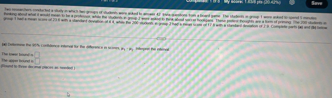 Completed: 1 of 8 My score: 1.63/8 pts (20.42%) Save 
Two researchers conducted a study in which two groups of students were asked to answer 42 trivia questions from a board game. The students in group 1 were asked to spend 5 minutes
thinking about what it would mean to be a professor, while the students in group 2 were asked to think about soccer hooligans. These pretest thoughts are a form of priming. The 200 students in 
group 1 had a mean score of 23.6 with a standard deviation of 4.4, while the 200 students in group 2 had a mean score of 17.8 with a standard deviation of 2.9. Complete parts (a) and (b) below 
(a) Determine the 95% confidence interval for the difference in scores, mu _1-mu _2 Interpret the interval. 
The lower bound is □
The upper bound is □
(Round to three decimal places as needed.)