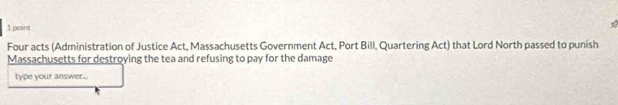 Four acts (Administration of Justice Act, Massachusetts Government Act, Port Bill, Quartering Act) that Lord North passed to punish 
Massachusetts for destroying the tea and refusing to pay for the damage 
type your answer...