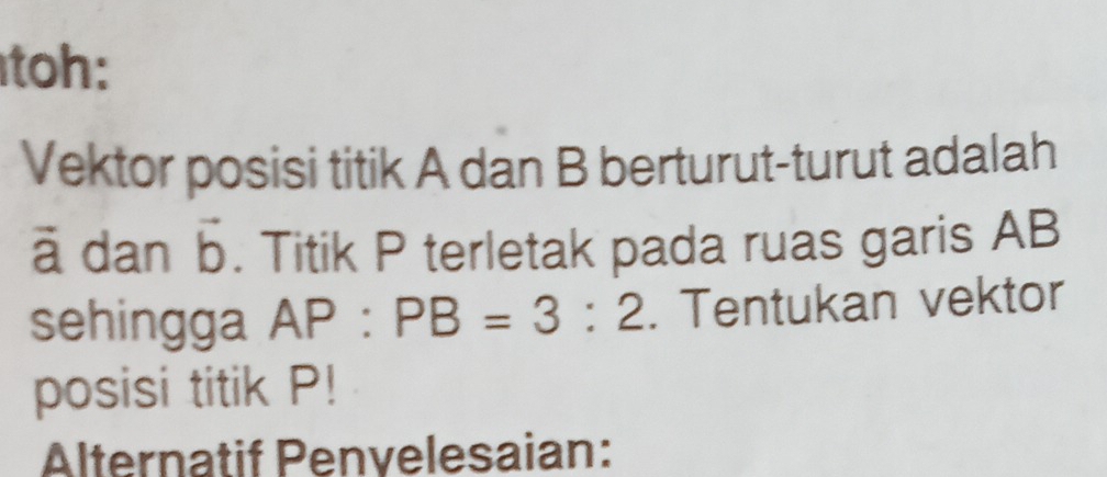 toh: 
Vektor posisi titik A dan B berturut-turut adalah
ā dan vector b. Titik P terletak pada ruas garis AB
sehingga AP:PB=3:2. Tentukan vektor 
posisi titik P! 
Alternatif Penvelesaian: