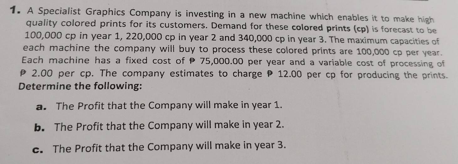 A Specialist Graphics Company is investing in a new machine which enables it to make high 
quality colored prints for its customers. Demand for these colored prints (cp) is forecast to be
100,000 cp in year 1, 220,000 cp in year 2 and 340,000 cp in year 3. The maximum capacities of 
each machine the company will buy to process these colored prints are 100,000 cp per year. 
Each machine has a fixed cost of 75,000.00 per year and a variable cost of processing of
2.00 per cp. The company estimates to charge 12.00 per cp for producing the prints. 
Determine the following: 
a. The Profit that the Company will make in year 1. 
b. The Profit that the Company will make in year 2. 
c. The Profit that the Company will make in year 3.