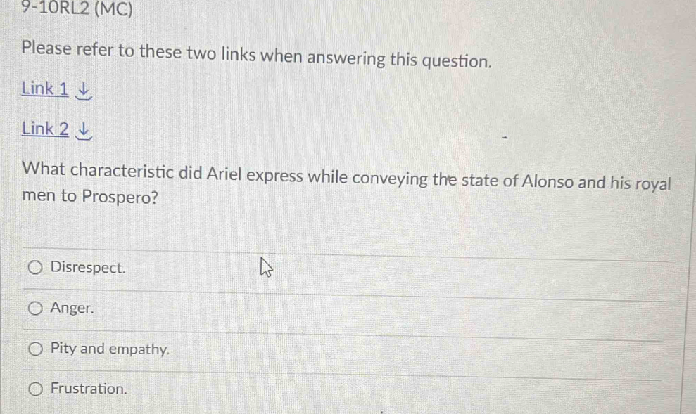 9-10RL2 (MC)
Please refer to these two links when answering this question.
Link 1
Link 2
What characteristic did Ariel express while conveying the state of Alonso and his royal
men to Prospero?
Disrespect.
Anger.
Pity and empathy.
Frustration.