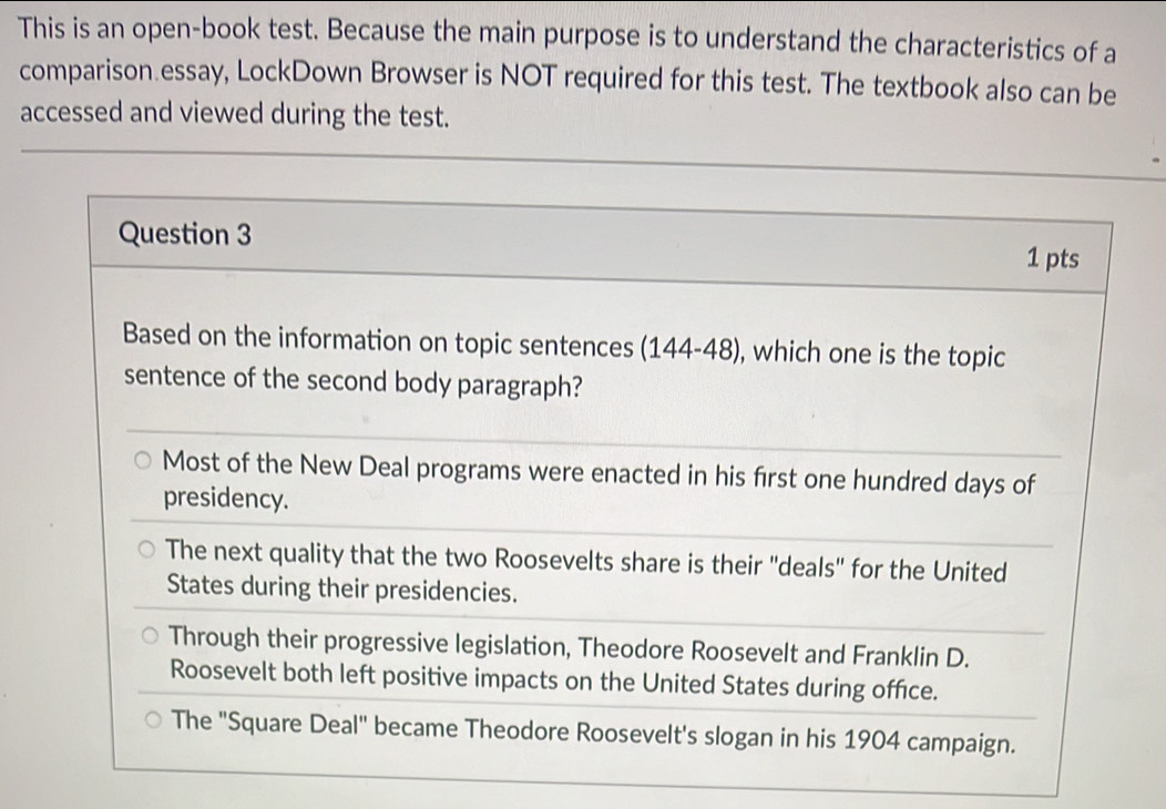 This is an open-book test. Because the main purpose is to understand the characteristics of a
comparison essay, LockDown Browser is NOT required for this test. The textbook also can be
accessed and viewed during the test.
Question 3 1 pts
Based on the information on topic sentences (144-48) , which one is the topic
sentence of the second body paragraph?
Most of the New Deal programs were enacted in his first one hundred days of
presidency.
The next quality that the two Roosevelts share is their 'deals' for the United
States during their presidencies.
Through their progressive legislation, Theodore Roosevelt and Franklin D.
Roosevelt both left positive impacts on the United States during office.
The "Square Deal" became Theodore Roosevelt's slogan in his 1904 campaign.