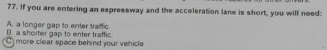 If you are entering an expressway and the acceleration lane is short, you will need:
A. a longer gap to enter traffic.
B. a shorter gap to enter traffic.
C more clear space behind your vehicle