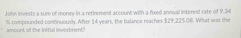 John invests a sum of money in a retirement account with a fixed annual interest rate of 9.34
% compounded continuously, After 14 years, the balance reaches $29,225.08. What was the 
amount of the initial investment?